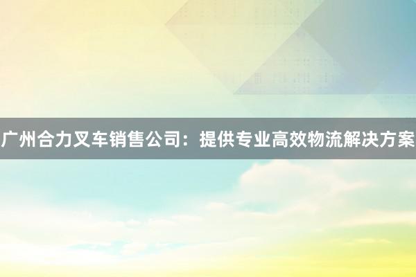 广州合力叉车销售公司：提供专业高效物流解决方案